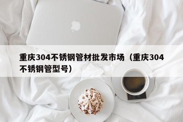 重慶304不銹鋼管材批發(fā)市場(chǎng)（重慶304不銹鋼管型號(hào)）